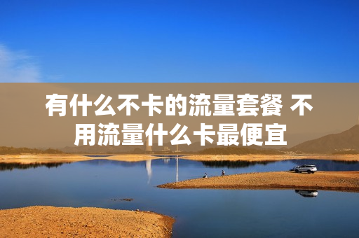 有什么不卡的流量套餐 不用流量什么卡最便宜