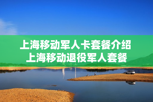 上海移动军人卡套餐介绍 上海移动退役军人套餐
