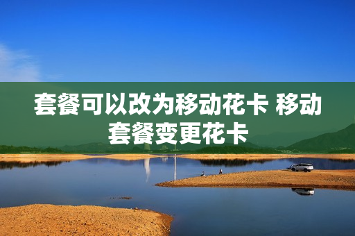 套餐可以改为移动花卡 移动套餐变更花卡