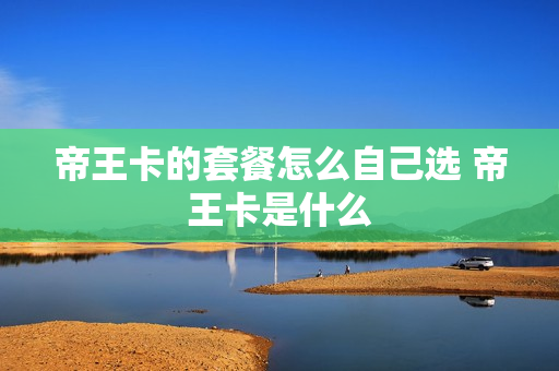帝王卡的套餐怎么自己选 帝王卡是什么