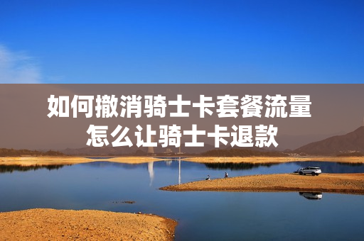 如何撤消骑士卡套餐流量 怎么让骑士卡退款