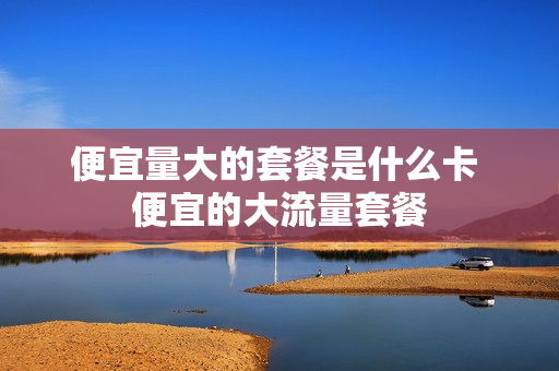 便宜量大的套餐是什么卡 便宜的大流量套餐