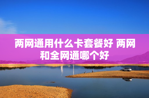 两网通用什么卡套餐好 两网和全网通哪个好