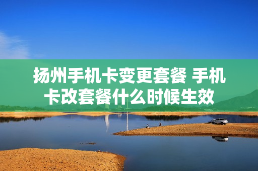 扬州手机卡变更套餐 手机卡改套餐什么时候生效