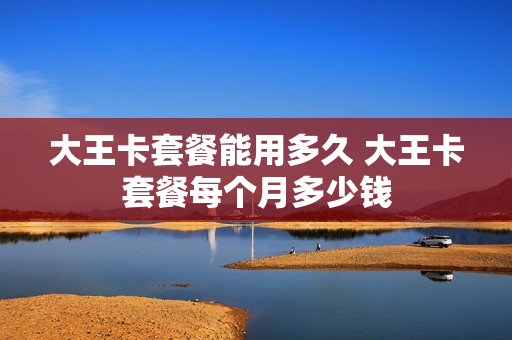 大王卡套餐能用多久 大王卡套餐每个月多少钱
