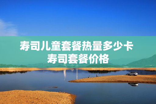 寿司儿童套餐热量多少卡 寿司套餐价格