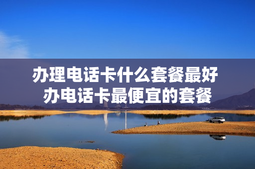 办理电话卡什么套餐最好 办电话卡最便宜的套餐