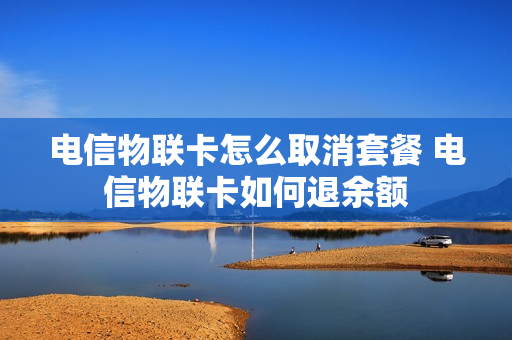 电信物联卡怎么取消套餐 电信物联卡如何退余额