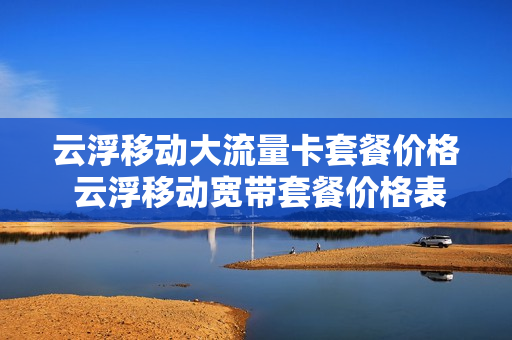 云浮移动大流量卡套餐价格 云浮移动宽带套餐价格表2021