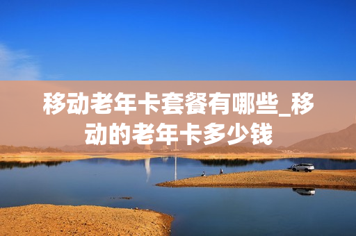 移动老年卡套餐有哪些_移动的老年卡多少钱