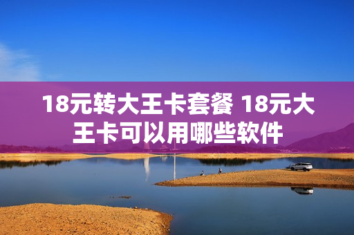 18元转大王卡套餐 18元大王卡可以用哪些软件