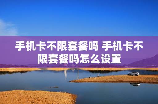 手机卡不限套餐吗 手机卡不限套餐吗怎么设置