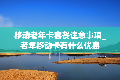 移动老年卡套餐注意事项_老年移动卡有什么优惠