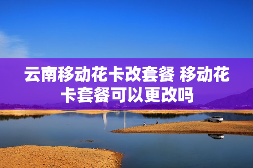 云南移动花卡改套餐 移动花卡套餐可以更改吗