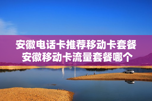 安徽电话卡推荐移动卡套餐 安徽移动卡流量套餐哪个最划算