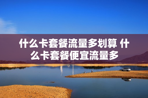 什么卡套餐流量多划算 什么卡套餐便宜流量多