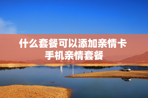 什么套餐可以添加亲情卡 手机亲情套餐