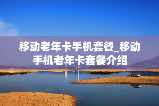 移动老年卡手机套餐_移动手机老年卡套餐介绍