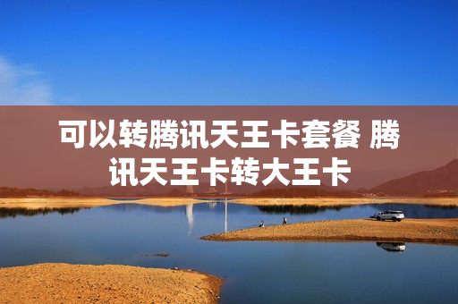 可以转腾讯天王卡套餐 腾讯天王卡转大王卡