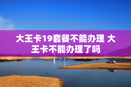 大王卡19套餐不能办理 大王卡不能办理了吗