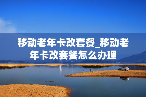 移动老年卡改套餐_移动老年卡改套餐怎么办理