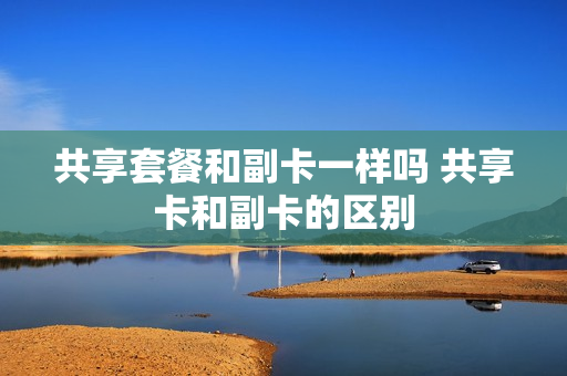 共享套餐和副卡一样吗 共享卡和副卡的区别