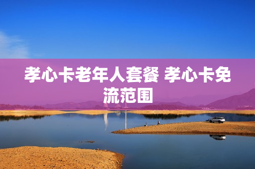 孝心卡老年人套餐 孝心卡免流范围