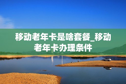 移动老年卡是啥套餐_移动老年卡办理条件