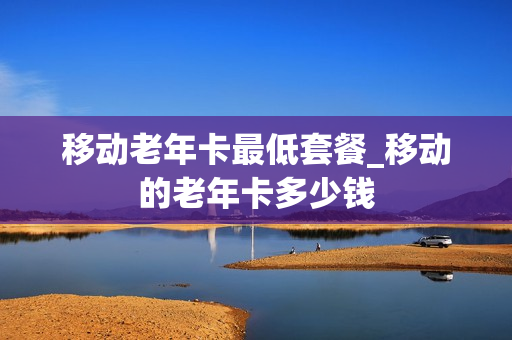 移动老年卡最低套餐_移动的老年卡多少钱