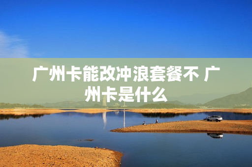 广州卡能改冲浪套餐不 广州卡是什么