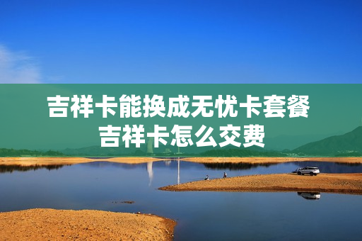 吉祥卡能换成无忧卡套餐 吉祥卡怎么交费