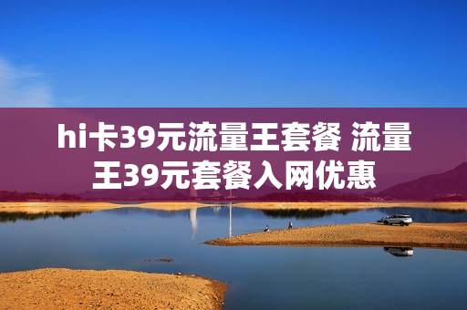 hi卡39元流量王套餐 流量王39元套餐入网优惠