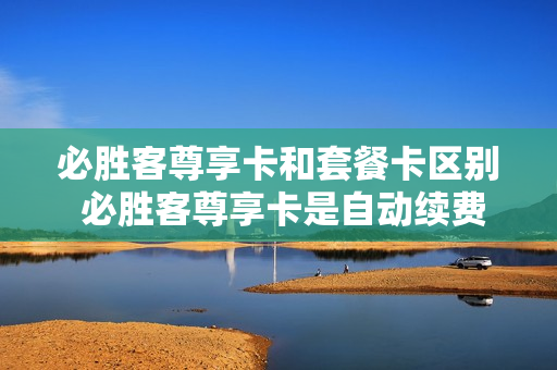 必胜客尊享卡和套餐卡区别 必胜客尊享卡是自动续费吗