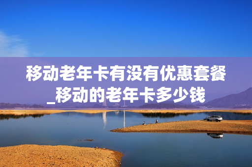 移动老年卡有没有优惠套餐_移动的老年卡多少钱