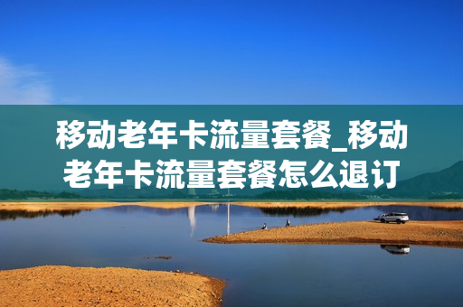 移动老年卡流量套餐_移动老年卡流量套餐怎么退订