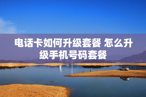 电话卡如何升级套餐 怎么升级手机号码套餐