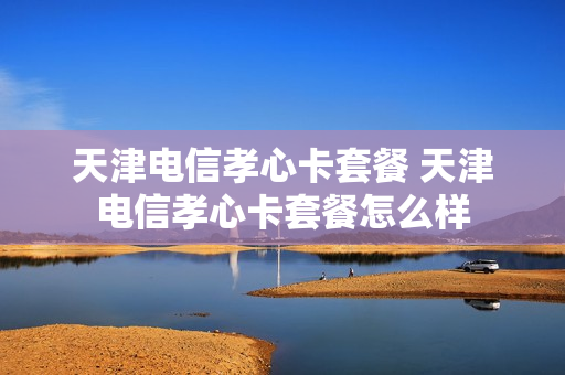 天津电信孝心卡套餐 天津电信孝心卡套餐怎么样