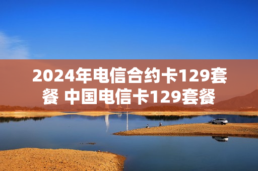 2024年电信合约卡129套餐 中国电信卡129套餐