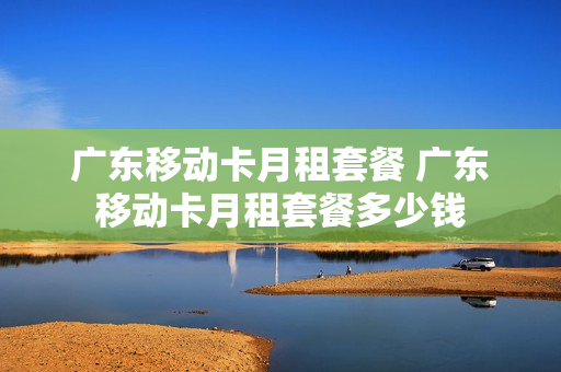 广东移动卡月租套餐 广东移动卡月租套餐多少钱