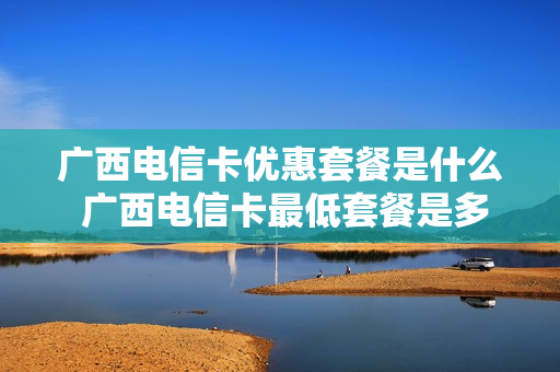 广西电信卡优惠套餐是什么 广西电信卡最低套餐是多少