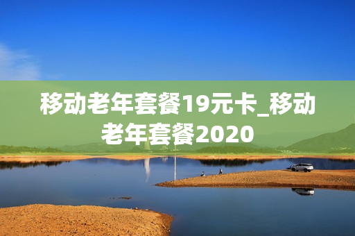移动老年套餐19元卡_移动老年套餐2020