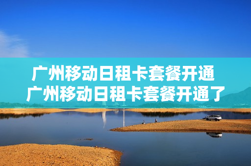 广州移动日租卡套餐开通 广州移动日租卡套餐开通了吗