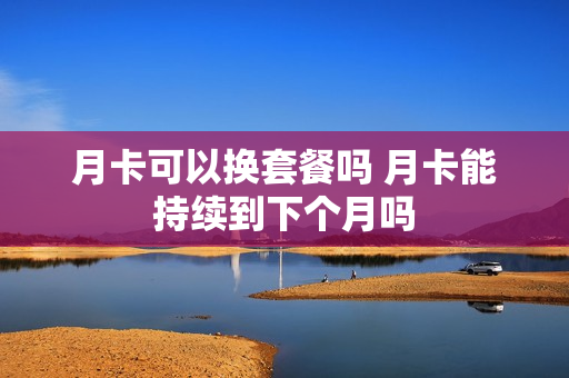 月卡可以换套餐吗 月卡能持续到下个月吗