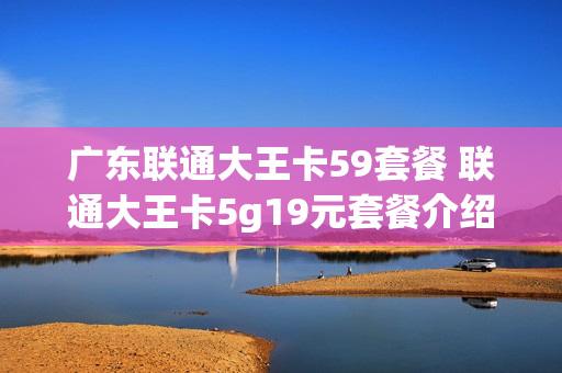 广东联通大王卡59套餐 联通大王卡5g19元套餐介绍