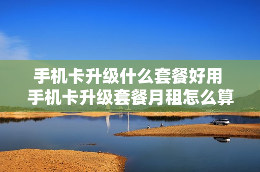 手机卡升级什么套餐好用 手机卡升级套餐月租怎么算