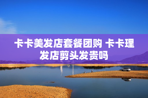卡卡美发店套餐团购 卡卡理发店剪头发贵吗