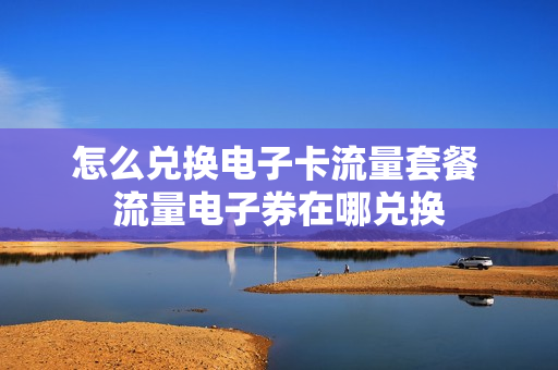 怎么兑换电子卡流量套餐 流量电子券在哪兑换