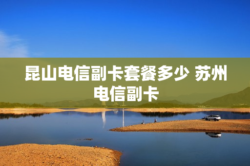昆山电信副卡套餐多少 苏州电信副卡