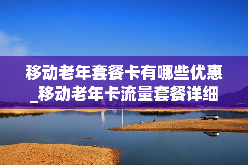 移动老年套餐卡有哪些优惠_移动老年卡流量套餐详细使用情况