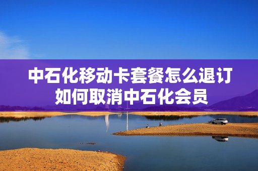 中石化移动卡套餐怎么退订 如何取消中石化会员